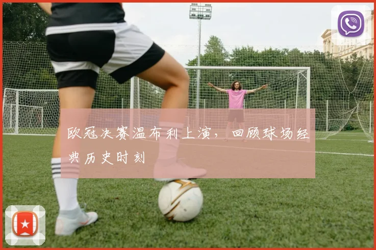 欧冠决赛温布利上演,回顾球场经典历史时刻