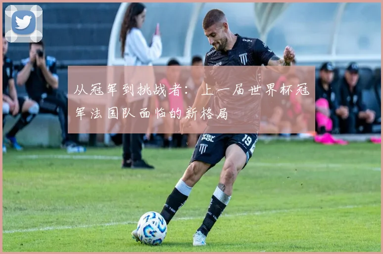 从冠军到挑战者：上一届世界杯冠军法国队面临的新格局