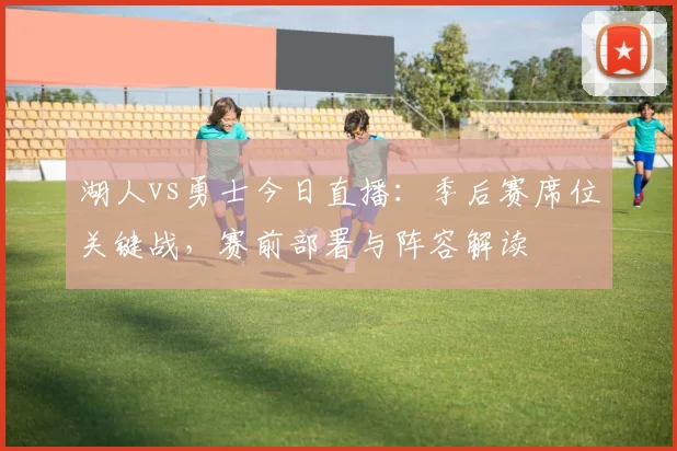 湖人vs勇士今日直播：季后赛席位关键战，赛前部署与阵容解读