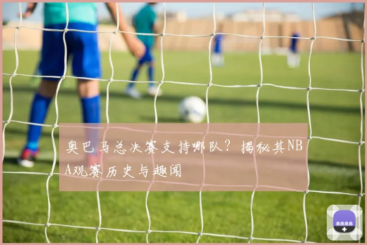 奥巴马总决赛支持哪队？揭秘其NBA观赛历史与趣闻
