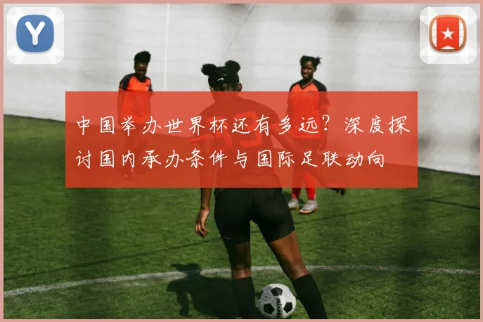 中国举办世界杯还有多远？深度探讨国内承办条件与国际足联动向