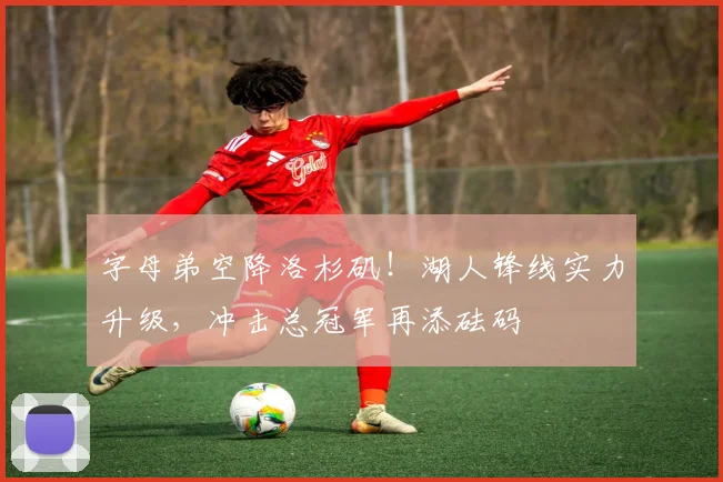 字母弟空降洛杉矶！湖人锋线实力升级，冲击总冠军再添砝码