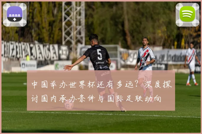 中国举办世界杯还有多远？深度探讨国内承办条件与国际足联动向