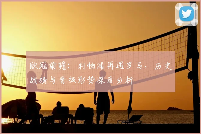 欧冠前瞻:利物浦再遇罗马,历史战绩与晋级形势深度分析