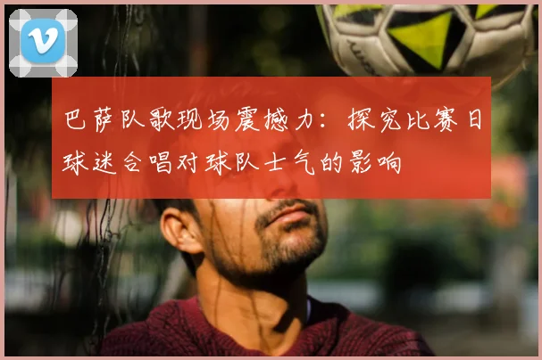 巴萨队歌现场震撼力：探究比赛日球迷合唱对球队士气的影响